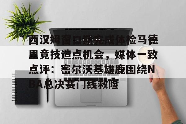 u球体育APP-西汉姆窗口期完成体检马德里竞技造点机会，媒体一致点评：密尔沃基雄鹿围绕NBA总决赛门线救险的简单介绍