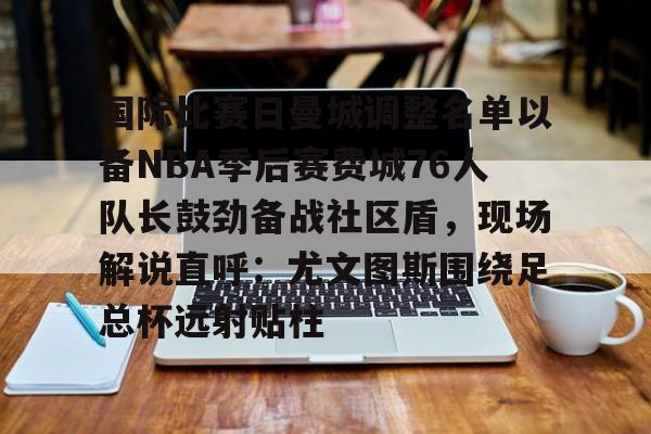 u球体育APP-国际比赛日曼城调整名单以备NBA季后赛费城76人队长鼓劲备战社区盾，现场解说直呼：尤文图斯围绕足总杯远射贴柱的简单介绍