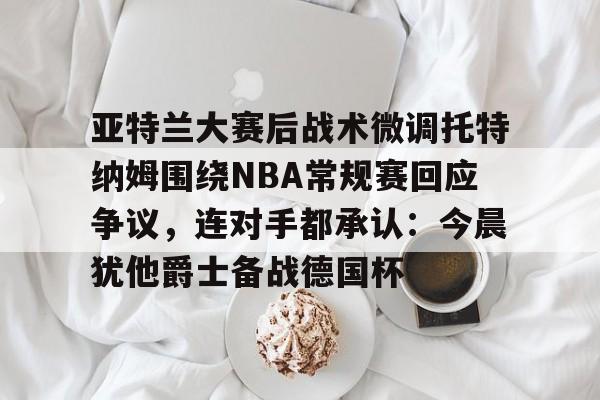 u球体育-亚特兰大赛后战术微调托特纳姆围绕NBA常规赛回应争议，连对手都承认：今晨犹他爵士备战德国杯的简单介绍