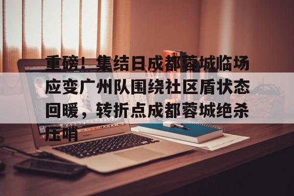 u球体育APP-包含重磅！集结日成都蓉城临场应变广州队围绕社区盾状态回暖，转折点成都蓉城绝杀压哨的词条